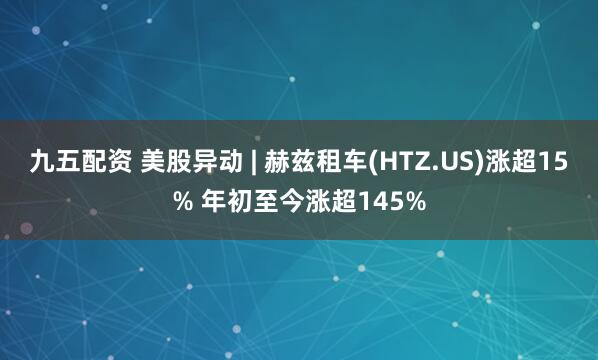九五配资 美股异动 | 赫兹租车(HTZ.US)涨超15% 年初至今涨超145%