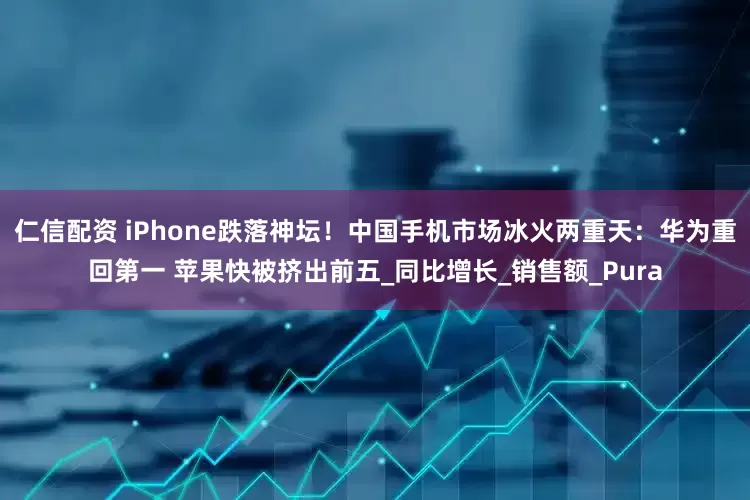 仁信配资 iPhone跌落神坛！中国手机市场冰火两重天：华为重回第一 苹果快被挤出前五_同比增长_销售额_Pura