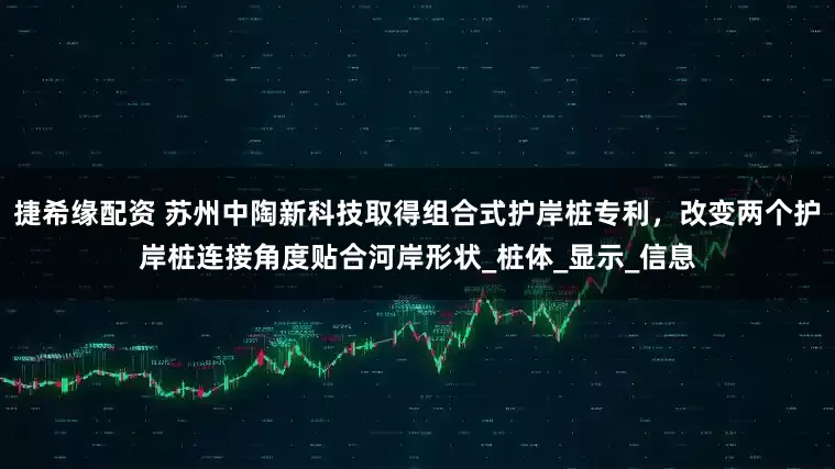 捷希缘配资 苏州中陶新科技取得组合式护岸桩专利，改变两个护岸桩连接角度贴合河岸形状_桩体_显示_信息