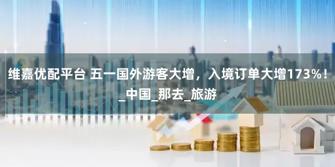 维嘉优配平台 五一国外游客大增，入境订单大增173%！_中国_那去_旅游