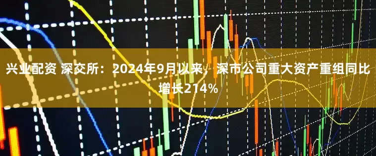 兴业配资 深交所：2024年9月以来，深市公司重大资产重组同比增长214%
