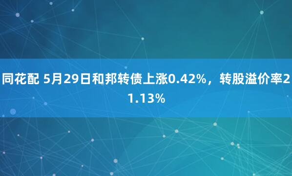同花配 5月29日和邦转债上涨0.42%，转股溢价率21.13%