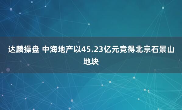 达麟操盘 中海地产以45.23亿元竞得北京石景山地块
