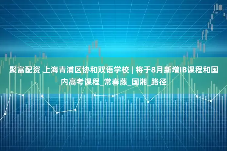 聚富配资 上海青浦区协和双语学校 | 将于8月新增IB课程和国内高考课程_常春藤_国湘_路径