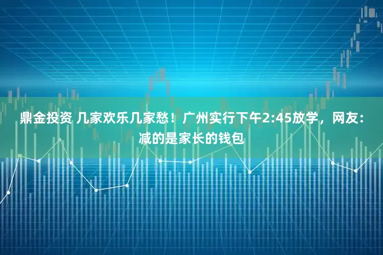 鼎金投资 几家欢乐几家愁！广州实行下午2:45放学，网友：减的是家长的钱包