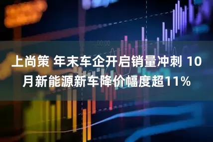 上尚策 年末车企开启销量冲刺 10月新能源新车降价幅度超11%
