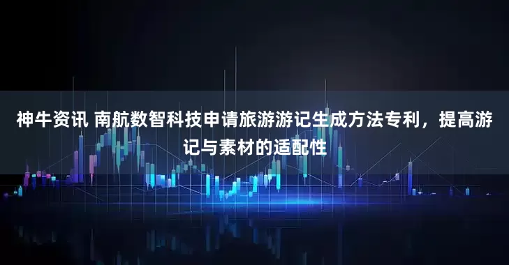 神牛资讯 南航数智科技申请旅游游记生成方法专利，提高游记与素材的适配性